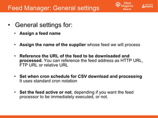 Feed Manager: General settings
• General settings for:
• Assign a feed name
• Assign the name of the supplier whose feed we will process
• Reference the URL of the feed to be downloaded and
processed. You can reference the feed address as HTTP URL,
FTP URL or relative URL
• Set when cron schedule for CSV download and processing
It uses standard cron notation
• Set the feed active or not, depending if you want the feed
processor to be immediately executed, or not.
 