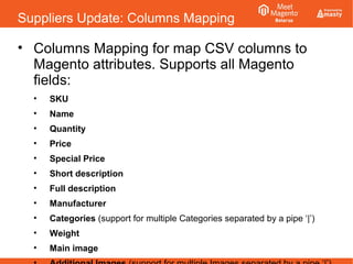Suppliers Update: Columns Mapping
• Columns Mapping for map CSV columns to
Magento attributes. Supports all Magento
fields:
• SKU
• Name
• Quantity
• Price
• Special Price
• Short description
• Full description
• Manufacturer
• Categories (support for multiple Categories separated by a pipe ‘|’)
• Weight
• Main image
 