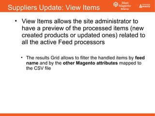 Suppliers Update: View Items
• View Items allows the site administrator to
have a preview of the processed items (new
created products or updated ones) related to
all the active Feed processors
• The results Grid allows to filter the handled items by feed
name and by the other Magento attributes mapped to
the CSV file
 