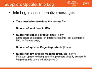 Suppliers Update: Info Log
• Info Log traces informative messages:
• Time needed to download the remote file
• Number of total lines in CSV
• Number of skipped product lines (if any)
Items could be skipped for different reasons – for example, if
SKU in file was empy
• Number of updated Magento products (if any)
• Number of new created Magento products (if any)
If we just update existing data (i.e. products already present in
Magento), this value will always be 0
 