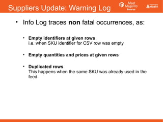 Suppliers Update: Warning Log
• Info Log traces non fatal occurrences, as:
• Empty identifiers at given rows
i.e. when SKU identifier for CSV row was empty
• Empty quantities and prices at given rows
• Duplicated rows
This happens when the same SKU was already used in the
feed
 