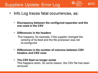 Suppliers Update: Error Log
• Info Log traces fatal occurrences, as:
• Discrepancy between the configured separator and the
one used in the CSV
• Differences in the headers
This happens, for example, if the supplier changed the
schema of its feed and the file processor was not
re-configured
• Differences in the number of columns between CSV
headers and CSV rows
• The CSV feed no longer exists
This happens when, for some reason, the CSV file has been
removed
 