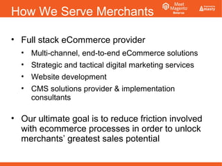 How We Serve Merchants
• Full stack eCommerce provider
• Multi-channel, end-to-end eCommerce solutions
• Strategic and tactical digital marketing services
• Website development
• CMS solutions provider & implementation
consultants
• Our ultimate goal is to reduce friction involved
with ecommerce processes in order to unlock
merchants’ greatest sales potential
 