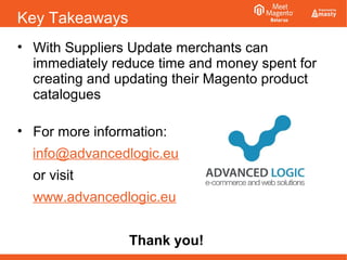 Key Takeaways
• With Suppliers Update merchants can
immediately reduce time and money spent for
creating and updating their Magento product
catalogues
• For more information:
info@advancedlogic.eu
or visit
www.advancedlogic.eu
Thank you!
 