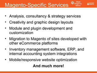 Magento-Specific Services
• Analysis, consultancy & strategy services
• Creativity and graphic design layouts
• Module and plugin development and
customization
• Migration to Magento of sites developed with
other eCommerce platforms
• Inventory management software, ERP, and
internal accounting system integrations
• Mobile/responsive website optimization
And much more!
 