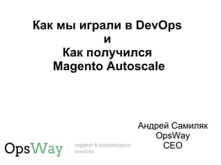 Как мы играли в DevOps 
и 
Как получился 
Magento Autoscale 
Андрей Самиляк 
OpsWay 
CEO 
 