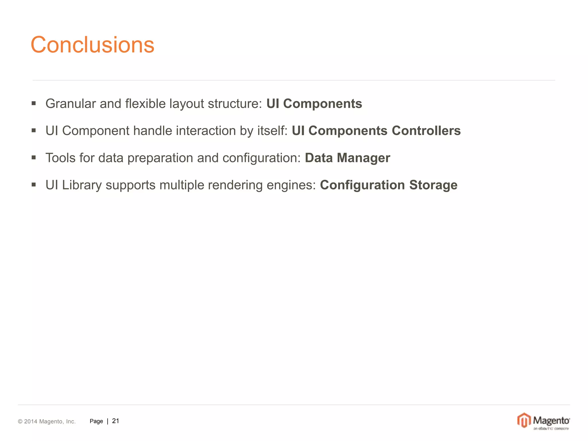 Conclusions 
 Granular and flexible layout structure: UI Components 
 UI Component handle interaction by itself: UI Components Controllers 
 Tools for data preparation and configuration: Data Manager 
 UI Library supports multiple rendering engines: Configuration Storage 
© 2014 Magento, Inc. Page | 21 
 