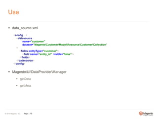 Use 
 data_source.xml 
<config ...> 
<datasource 
name="customer" 
dataset="MagentoCustomerModelResourceCustomerCollection" 
> 
<fields entityType="customer"> 
<field name="entity_id" visible="false"/> 
</fields> 
</datasource> 
</config> 
 MagentoUiDataProviderManager 
 getData 
 getMeta 
© 2014 Magento, Inc. Page | 10 
 