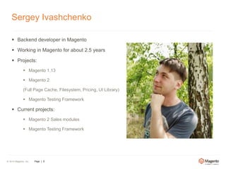 Sergey Ivashchenko 
 Backend developer in Magento 
 Working in Magento for about 2.5 years 
 Projects: 
 Magento 1.13 
 Magento 2 
(Full Page Cache, Filesystem, Pricing, UI Library) 
 Magento Testing Framework 
 Current projects: 
 Magento 2 Sales modules 
 Magento Testing Framework 
© 2014 Magento, Inc. Page | 2 
 