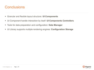 Conclusions 
 Granular and flexible layout structure: UI Components 
 UI Component handle interaction by itself: UI Components Controllers 
 Tools for data preparation and configuration: Data Manager 
 UI Library supports multiple rendering engines: Configuration Storage 
© 2014 Magento, Inc. Page | 21 
 