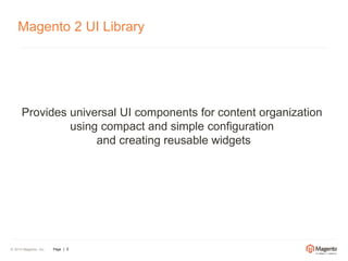 Magento 2 UI Library 
Provides universal UI components for content organization 
© 2014 Magento, Inc. Page | 3 
using compact and simple configuration 
and creating reusable widgets 
 