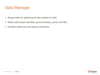 Data Manager 
 Responsible for gathering all data related to entity 
 Works with preset (etc/data_source/<preset_name>.xml file) 
 Handles references and allows extensions 
© 2014 Magento, Inc. Page | 7 
 