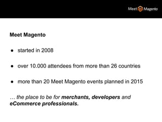 Meet Magento 
● started in 2008 
● over 10.000 attendees from more than 26 countries 
● more than 20 Meet Magento events planned in 2015 
… the place to be for merchants, developers and 
eCommerce professionals. 
 