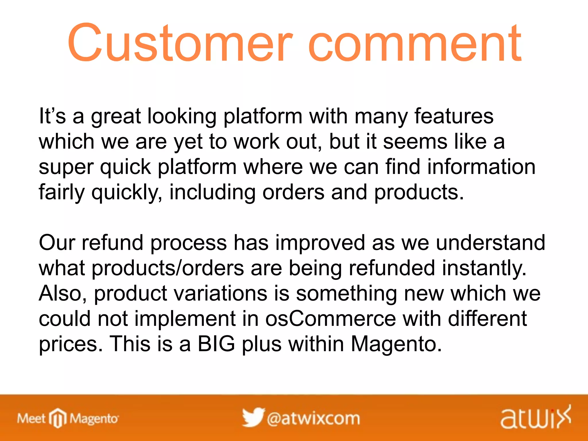 Customer comment
It’s a great looking platform with many features
which we are yet to work out, but it seems like a
super quick platform where we can find information
fairly quickly, including orders and products.

Our refund process has improved as we understand
what products/orders are being refunded instantly.
Also, product variations is something new which we
could not implement in osCommerce with different
prices. This is a BIG plus within Magento.
 