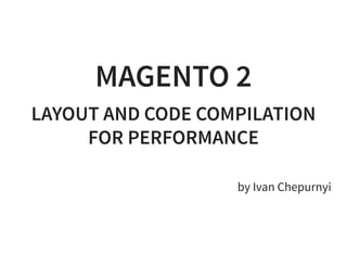 MAGENTO 2
LAYOUT AND CODE COMPILATION
FOR PERFORMANCE
 
by Ivan Chepurnyi
 