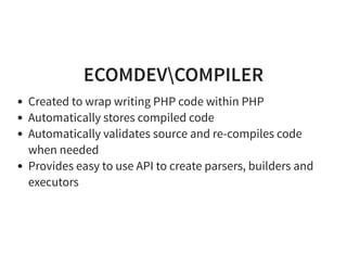 ECOMDEVCOMPILER
Created to wrap writing PHP code within PHP
Automatically stores compiled code
Automatically validates source and re-compiles code
when needed
Provides easy to use API to create parsers, builders and
executors
 