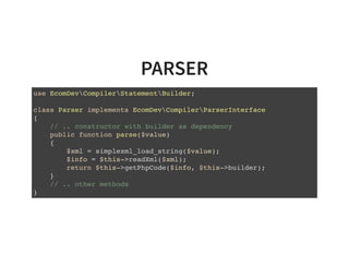 PARSER
use EcomDevCompilerStatementBuilder;
class Parser implements EcomDevCompilerParserInterface
{
// .. constructor with builder as dependency
public function parse($value)
{
$xml = simplexml_load_string($value);
$info = $this->readXml($xml);
return $this->getPhpCode($info, $this->builder);
}
// .. other methods
}
 
