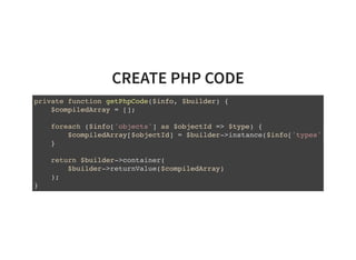 CREATE PHP CODE
private function getPhpCode($info, $builder) {
$compiledArray = [];
foreach ($info['objects'] as $objectId => $type) {
$compiledArray[$objectId] = $builder->instance($info['types'][
}
return $builder->container(
$builder->returnValue($compiledArray)
);
}
 