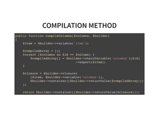 COMPILATION METHOD
public function compileColumns($columns, $builder)
{
$item = $builder->variable('item');
$compiledArray = [];
foreach ($columns as $id => $column) {
$compiledArray[] = $builder->chainVariable('columns')[$id]
->export($item);
}
$closure = $builder->closure(
[$item, $builder->variable('columns')],
$builder->container([$builder->returnValue($compiledArray)])
);
return $builder->container([$builder->returnValue($closure)]);
}
 