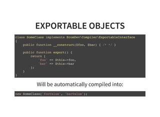 EXPORTABLE OBJECTS
class SomeClass implements EcomDevCompilerExportableInterface
{
public function __construct($foo, $bar) { /* */ }
public function export() {
return [
'foo' => $this->foo,
'bar' => $this->bar
];
}
}
Will be automatically compiled into:
new SomeClass('fooValue', 'barValue');
 
