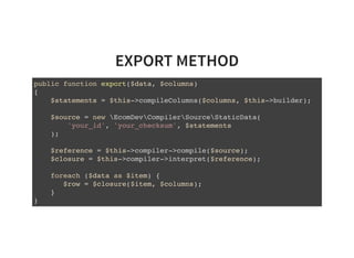 EXPORT METHOD
public function export($data, $columns)
{
$statements = $this->compileColumns($columns, $this->builder);
$source = new EcomDevCompilerSourceStaticData(
'your_id', 'your_checksum', $statements
);
$reference = $this->compiler->compile($source);
$closure = $this->compiler->interpret($reference);
foreach ($data as $item) {
$row = $closure($item, $columns);
}
}
 