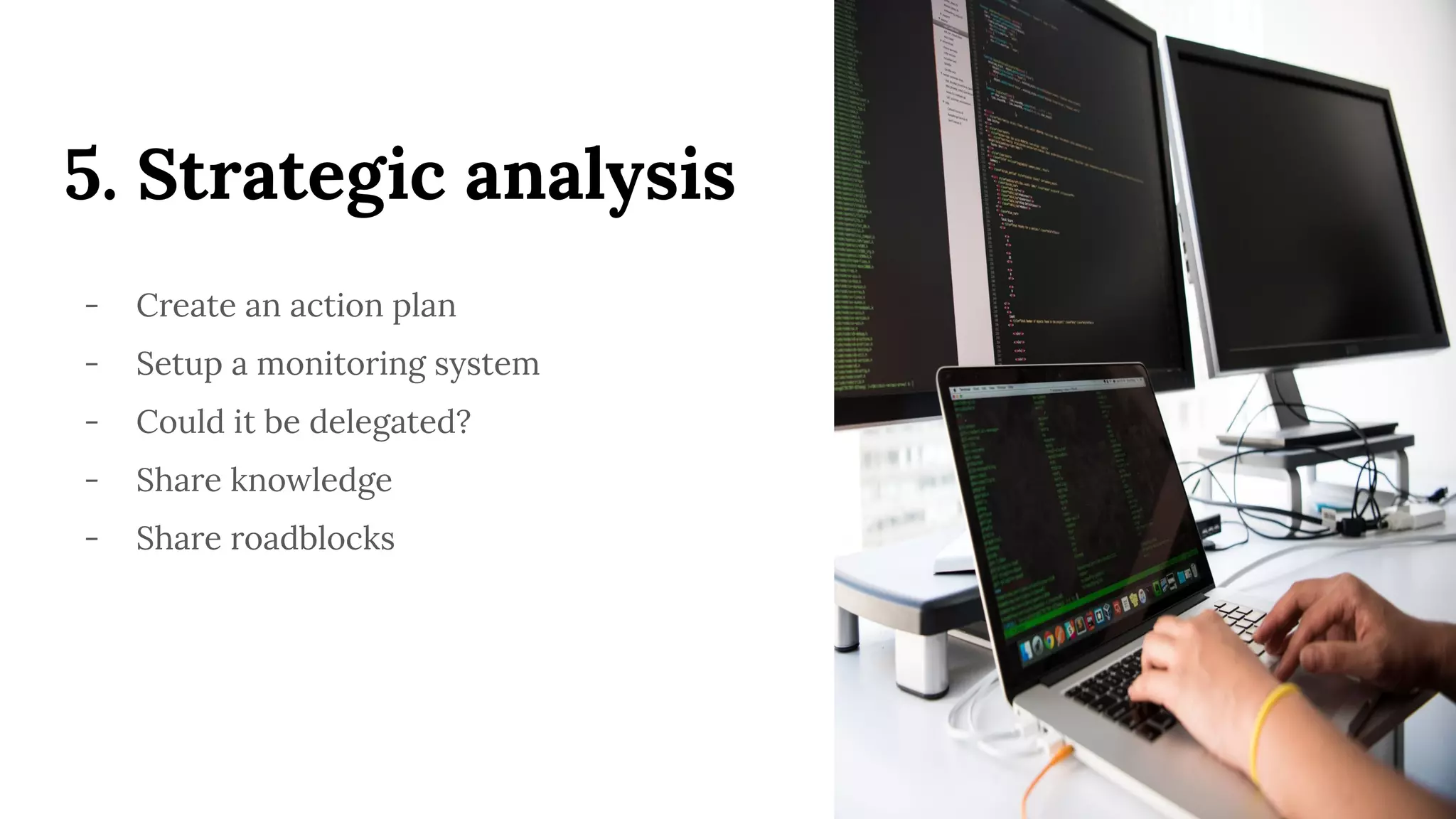 5. Strategic analysis
- Create an action plan
- Setup a monitoring system
- Could it be delegated?
- Share knowledge
- Share roadblocks
 