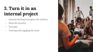 3. Turn it in an
internal project
- Internal meeting to purpose the solution
- Show the beneﬁts
- Test plan
- Training and engaging the team
 