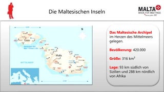 Die Maltesischen Inseln
Das Maltesische Archipel
im Herzen des Mittelmeers
gelegen.
Bevölkerung: 420.000
Größe: 316 km²
Lage: 93 km südlich von
Sizilien und 288 km nördlich
von Afrika
 