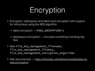 Encryption
• Encryption: tablespace and table level encryption with support
for rolling keys using the AES algorithm
• table encryption — PAGE_ENCRYPTION=1
• tablespace encryption — encrypts everything including log
ﬁles
• New file_key_management_filename,
file_key_management_filekey,
file_key_management_encryption_algorithm
• Well documented — https://mariadb.com/kb/en/mariadb/data-at-
rest-encryption/
 