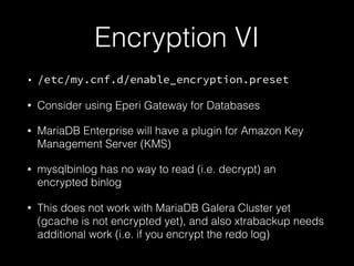 Encryption VI
• /etc/my.cnf.d/enable_encryption.preset
• Consider using Eperi Gateway for Databases
• MariaDB Enterprise will have a plugin for Amazon Key
Management Server (KMS)
• mysqlbinlog has no way to read (i.e. decrypt) an
encrypted binlog
• This does not work with MariaDB Galera Cluster yet
(gcache is not encrypted yet), and also xtrabackup needs
additional work (i.e. if you encrypt the redo log)
 