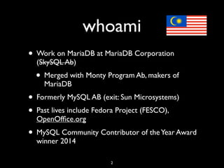 whoami
• Work on MariaDB at MariaDB Corporation
(SkySQL Ab)
• Merged with Monty Program Ab, makers of
MariaDB
• Formerly MySQL AB (exit: Sun Microsystems)
• Past lives include Fedora Project (FESCO),
OpenOfﬁce.org
• MySQL Community Contributor of theYear Award
winner 2014
2
 
