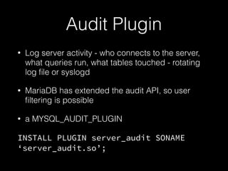 Audit Plugin
• Log server activity - who connects to the server,
what queries run, what tables touched - rotating
log ﬁle or syslogd
• MariaDB has extended the audit API, so user
ﬁltering is possible
• a MYSQL_AUDIT_PLUGIN
INSTALL PLUGIN server_audit SONAME
‘server_audit.so’;
 