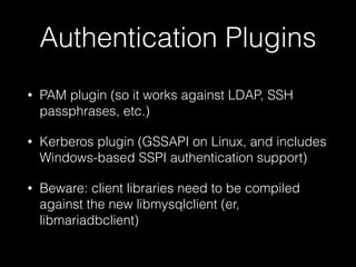 Authentication Plugins
• PAM plugin (so it works against LDAP, SSH
passphrases, etc.)
• Kerberos plugin (GSSAPI on Linux, and includes
Windows-based SSPI authentication support)
• Beware: client libraries need to be compiled
against the new libmysqlclient (er,
libmariadbclient)
 