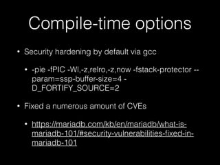 Compile-time options
• Security hardening by default via gcc
• -pie -fPIC -Wl,-z,relro,-z,now -fstack-protector --
param=ssp-buffer-size=4 -
D_FORTIFY_SOURCE=2
• Fixed a numerous amount of CVEs
• https://mariadb.com/kb/en/mariadb/what-is-
mariadb-101/#security-vulnerabilities-ﬁxed-in-
mariadb-101
 