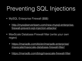 Preventing SQL Injections
• MySQL Enterprise Firewall ($$$)
• http://mysqlserverteam.com/new-mysql-enterprise-
ﬁrewall-prevent-sql-injection-attacks/
• MaxScale Database Firewall ﬁlter (write your own
regex)
• https://mariadb.com/kb/en/mariadb-enterprise/
maxscale/maxscale-database-ﬁrewall-ﬁlter/
• https://mariadb.com/blog/maxscale-ﬁrewall-ﬁlter
 