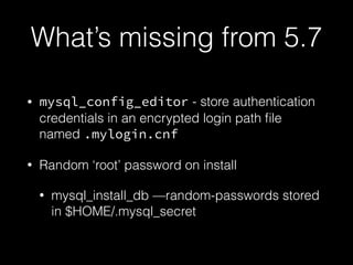 What’s missing from 5.7
• mysql_config_editor - store authentication
credentials in an encrypted login path ﬁle
named .mylogin.cnf
• Random ‘root’ password on install
• mysql_install_db —random-passwords stored
in $HOME/.mysql_secret
 
