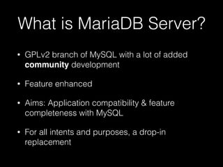 What is MariaDB Server?
• GPLv2 branch of MySQL with a lot of added
community development
• Feature enhanced
• Aims: Application compatibility & feature
completeness with MySQL
• For all intents and purposes, a drop-in
replacement
 