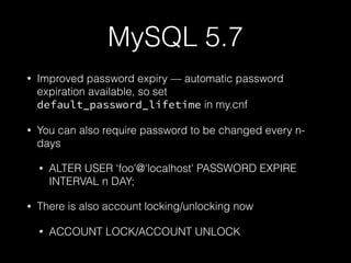 MySQL 5.7
• Improved password expiry — automatic password
expiration available, so set
default_password_lifetime in my.cnf
• You can also require password to be changed every n-
days
• ALTER USER ‘foo'@'localhost' PASSWORD EXPIRE
INTERVAL n DAY;
• There is also account locking/unlocking now
• ACCOUNT LOCK/ACCOUNT UNLOCK
 