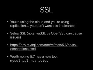 SSL
• You’re using the cloud and you’re using
replication… you don’t want this in cleartext
• Setup SSL (note: yaSSL vs OpenSSL can cause
issues)
• https://dev.mysql.com/doc/refman/5.6/en/ssl-
connections.html
• Worth noting 5.7 has a new tool:
mysql_ssl_rsa_setup
 