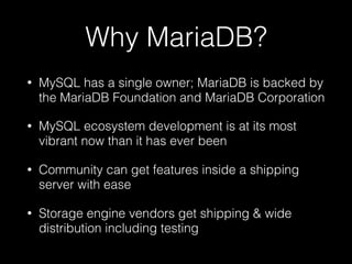 Why MariaDB?
• MySQL has a single owner; MariaDB is backed by
the MariaDB Foundation and MariaDB Corporation
• MySQL ecosystem development is at its most
vibrant now than it has ever been
• Community can get features inside a shipping
server with ease
• Storage engine vendors get shipping & wide
distribution including testing
 
