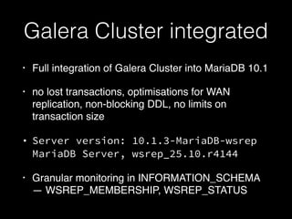 Galera Cluster integrated
• Full integration of Galera Cluster into MariaDB 10.1
• no lost transactions, optimisations for WAN
replication, non-blocking DDL, no limits on
transaction size
• Server version: 10.1.3-MariaDB-wsrep
MariaDB Server, wsrep_25.10.r4144
• Granular monitoring in INFORMATION_SCHEMA
— WSREP_MEMBERSHIP, WSREP_STATUS
 