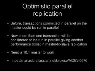 Optimistic parallel
replication
• Before, transactions committed in parallel on the
master could be run in parallel
• Now, more than one transaction will be
considered to be run in parallel giving another
performance boost in master-to-slave replication
• Need a 10.1 master to work
• https://mariadb.atlassian.net/browse/MDEV-6676
 