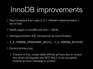 InnoDB improvements
• Multi-threaded ﬂush (also in 5.7, different implementation +
we’re ﬁrst)
• 64KB pages in InnoDB (old limit = 16KB).
• Defragementation (FB, backported by DaumKakao)
• I_S.INNODB_SEMAPHORE_WAITS, I_S.INNODB_MUTEXES
• Forced primary key
• If option is true, create table without primary key or unique
key where all keyparts are NOT NULL is not accepted.
Instead an error message is printed.
 