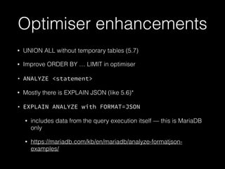 Optimiser enhancements
• UNION ALL without temporary tables (5.7)
• Improve ORDER BY … LIMIT in optimiser
• ANALYZE <statement>
• Mostly there is EXPLAIN JSON (like 5.6)*
• EXPLAIN ANALYZE with FORMAT=JSON
• includes data from the query execution itself — this is MariaDB
only
• https://mariadb.com/kb/en/mariadb/analyze-formatjson-
examples/
 
