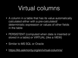 Virtual columns
• A column in a table that has its value automatically
calculated either with a pre-calculated/
deterministic expression or values of other ﬁelds
in the table
• PERSISTENT (computed when data is inserted or
stored in a table) or VIRTUAL (like a VIEW)
• Similar to MS SQL or Oracle
• https://kb.askmonty.org/en/virtual-columns/
 