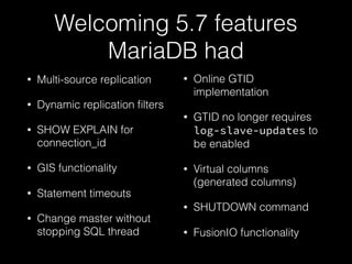 Welcoming 5.7 features
MariaDB had
• Multi-source replication
• Dynamic replication ﬁlters
• SHOW EXPLAIN for
connection_id
• GIS functionality
• Statement timeouts
• Change master without
stopping SQL thread
• Online GTID
implementation
• GTID no longer requires
log-slave-updates to
be enabled
• Virtual columns
(generated columns)
• SHUTDOWN command
• FusionIO functionality
 