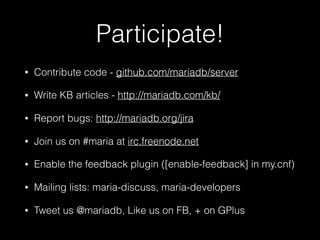 Participate!
• Contribute code - github.com/mariadb/server
• Write KB articles - http://mariadb.com/kb/
• Report bugs: http://mariadb.org/jira
• Join us on #maria at irc.freenode.net
• Enable the feedback plugin ([enable-feedback] in my.cnf)
• Mailing lists: maria-discuss, maria-developers
• Tweet us @mariadb, Like us on FB, + on GPlus
 
