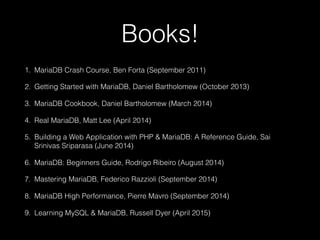 Books!
1. MariaDB Crash Course, Ben Forta (September 2011)
2. Getting Started with MariaDB, Daniel Bartholomew (October 2013)
3. MariaDB Cookbook, Daniel Bartholomew (March 2014)
4. Real MariaDB, Matt Lee (April 2014)
5. Building a Web Application with PHP & MariaDB: A Reference Guide, Sai
Srinivas Sriparasa (June 2014)
6. MariaDB: Beginners Guide, Rodrigo Ribeiro (August 2014)
7. Mastering MariaDB, Federico Razzioli (September 2014)
8. MariaDB High Performance, Pierre Mavro (September 2014)
9. Learning MySQL & MariaDB, Russell Dyer (April 2015)
 