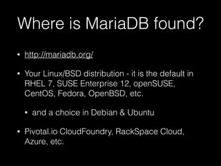 Where is MariaDB found?
• http://mariadb.org/
• Your Linux/BSD distribution - it is the default in
RHEL 7, SUSE Enterprise 12, openSUSE,
CentOS, Fedora, OpenBSD, etc.
• and a choice in Debian & Ubuntu
• Pivotal.io CloudFoundry, RackSpace Cloud,
Azure, etc.
 