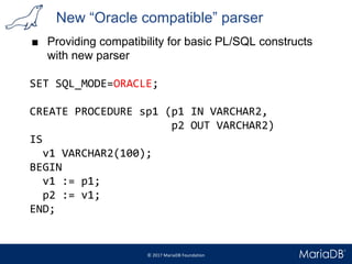 New “Oracle compatible” parser
■ Providing compatibility for basic PL/SQL constructs
with new parser
SET SQL_MODE=ORACLE;
CREATE PROCEDURE sp1 (p1 IN VARCHAR2,
p2 OUT VARCHAR2)
IS
v1 VARCHAR2(100);
BEGIN
v1 := p1;
p2 := v1;
END;
 